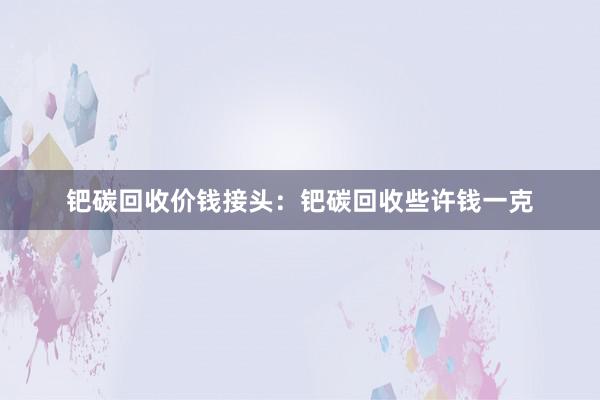 钯碳回收价钱接头：钯碳回收些许钱一克