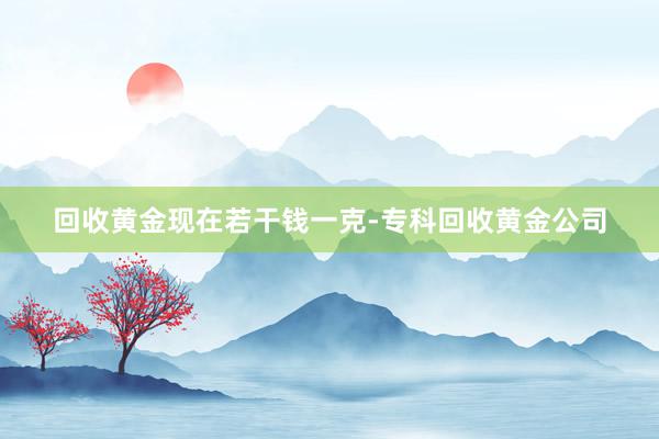 回收黄金现在若干钱一克-专科回收黄金公司